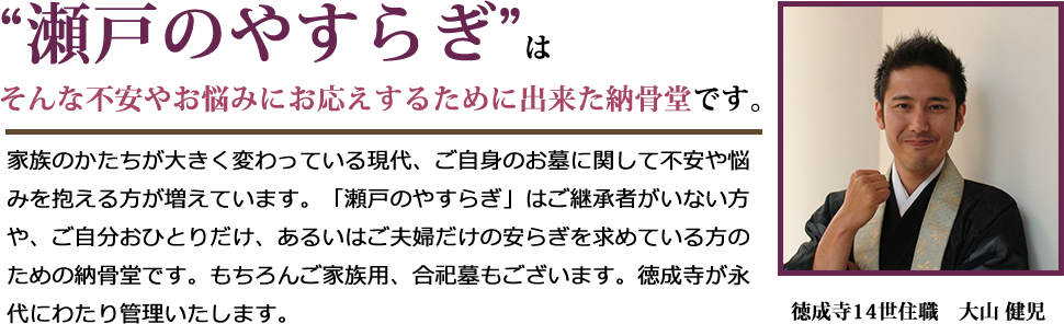 “瀬戸のやすらぎ”はそんな不安やお悩みにお応えするために出来た納骨堂です。家族のかたちが大きく変わっている現代、ご自身のお墓に関して不安や悩みを抱える方が増えています。「瀬戸のやすらぎ」はご継承者がいない方や、ご自分おひとりだけ、あるいはご夫婦だけの安らぎを求めている方のための納骨堂です。もちろんご家族用、合祀墓もございます。徳成寺が永代にわたり管理いたします。