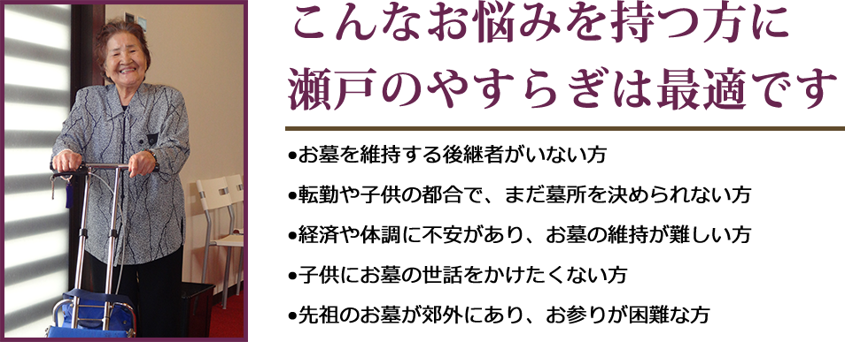 こんなお悩みを持つ方に瀬戸のやすらぎは最適です。•お墓を維持する後継者がいない方•転勤や子供の都合で、まだ墓所を決められない方•経済や体調に不安があり、お墓の維持が難しい方•子供にお墓の世話をかけたくない方•先祖のお墓が郊外にあり、お参りが困難な方
