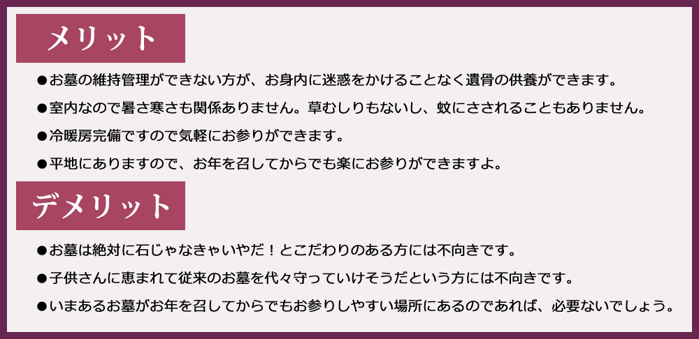 ●お墓の維持管理ができない方が、お身内に迷惑をかけることなく遺骨の供養ができます。●室内なので暑さ寒さも関係ありません。草むしりもないし、蚊にさされることもありません。●冷暖房完備ですので気軽にお参りができます。●平地にありますので、お年を召してからでも楽にお参りができますよ。