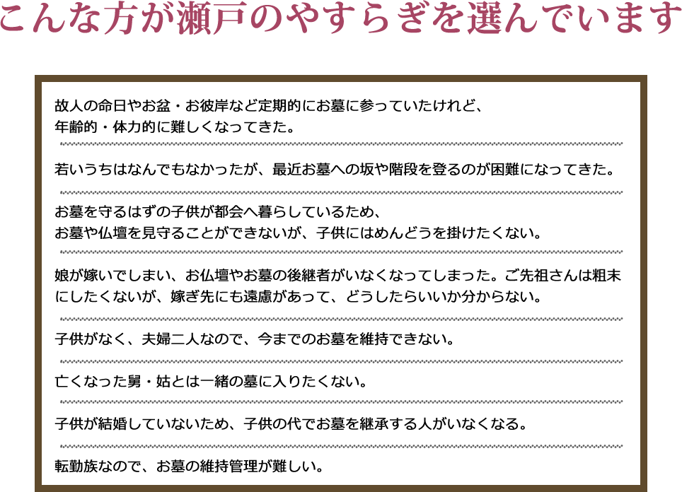 こんな方が瀬戸のやすらぎを選んでいます。故人の命日やお盆・お彼岸など定期的にお墓に参っていたけれど、年齢的・体力的に難しくなってきた。若いうちはなんでもなかったが、最近お墓への坂や階段を登るのが困難になってきた。お墓を守るはずの子供が都会へ暮らしているため、お墓や仏壇を見守ることができないが、子供にはめんどうを掛けたくない。娘が嫁いでしまい、お仏壇やお墓の後継者がいなくなってしまった。ご先祖さんは粗末にしたくないが、嫁ぎ先にも遠慮があって、どうしたらいいか分からない。子供がなく、夫婦二人なので、今までのお墓を維持できない。亡くなった舅・姑とは一緒の墓に入りたくない。子供が結婚していないため、子供の代でお墓を継承する人がいなくなる。転勤族なので、お墓の維持管理が難しい。