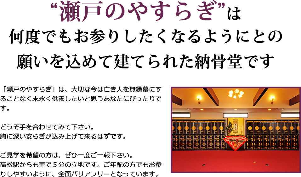 “瀬戸のやすらぎ”は何度でもお参りしたくなるようにとの願いを込めて建てられた納骨堂です。「瀬戸のやすらぎ」は、大切な今は亡き人を無縁墓にすることなく末永く供養したいと思うあなたにぴったりです。どうぞ手を合わせてみて下さい。胸に深い安らぎが込み上げて来るはずです。ご見学を希望の方は、ぜひ一度ご一報下さい。高松駅からも車で５分の立地です。ご年配の方でもお参りしやすいように、全面バリアフリーとなっています。