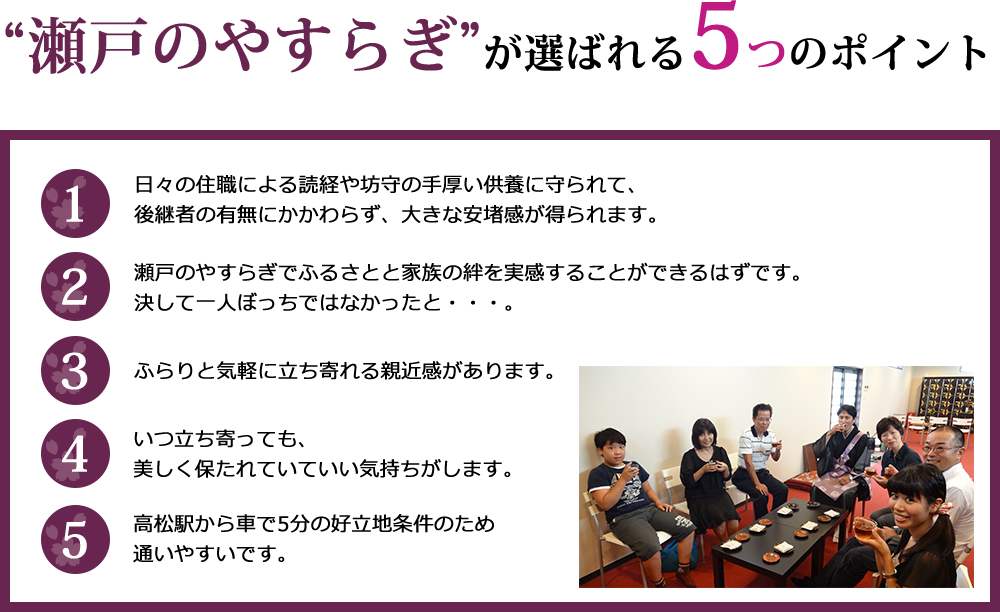 “瀬戸のやすらぎ”が選ばれる5つのポイント。日々の住職による読経や坊守の手厚い供養に守られて、後継者の有無にかかわらず、大きな安堵感が得られます。瀬戸のやすらぎでふるさとと家族の絆を実感することができるはずです。決して一人ぼっちではなかったと・・・。ふらりと気軽に立ち寄れる親近感があります。いつ立ち寄っても、美しく保たれていていい気持ちがします。高松駅から車で5分の好立地条件のため通いやすいです。