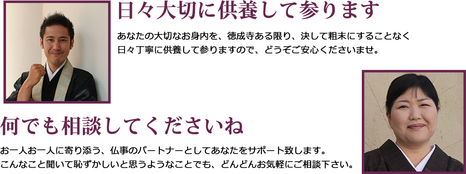 日々大切に供養して参ります。あなたの大切なお身内を、徳成寺ある限り、決して粗末にすることなく日々丁寧に供養して参りますので、どうぞご安心くださいませ。何でも相談してくださいね。お一人お一人に寄り添う、仏事のパートナーとしてあなたをサポート致します。こんなこと聞いて恥ずかしいと思うようなことでも、どんどんお気軽にご相談下さい。